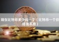 现在比特币多少钱一个（比特币一个价格贵不贵）