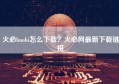 火必huobi怎么下载？火必网最新下载链接