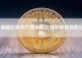 最新比特币行情消息(比特币最新消息分析)