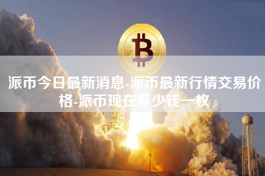 派币今日最新消息-派币最新行情交易价格-派币现在多少钱一枚