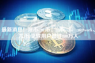 最新消息！派币(π币、pi币、pi network、兀币)全球用户超过800万人