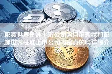 陀螺世界是准上市公司吗目前现状和陀螺世界是准上市公司吗是真的吗详细介绍