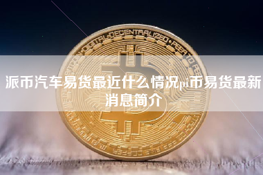 派币汽车易货最近什么情况pi币易货最新消息简介