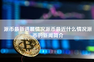 派币最新进展情况派币最近什么情况派币的新闻简介