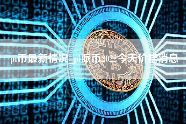 pi币最新情况_pi派币2022今天价格消息