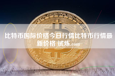 比特币国际价格今日行情比特币行情最新价格 试炼.com