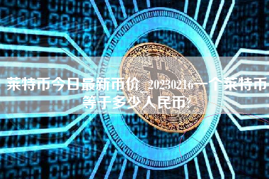 莱特币今日最新币价_20230216一个莱特币等于多少人民币?