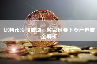 比特币没收激增,监管风暴下资产追缴全解析 比特币没收激增,监管风暴下资产追缴全解析